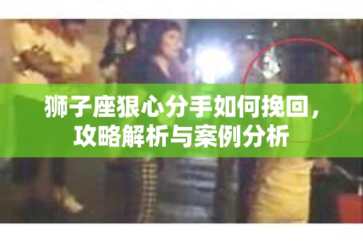 狮子座狠心分手如何挽回,攻略解析与案例分析 狮子座狠心分手如何挽回,攻略解析与案例分析
