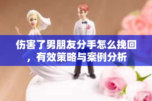 伤害了男朋友分手怎么挽回，有效策略与案例分析