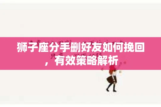 狮子座分手删好友如何挽回,有效策略解析 狮子座分手删好友如何挽回,有效策略解析