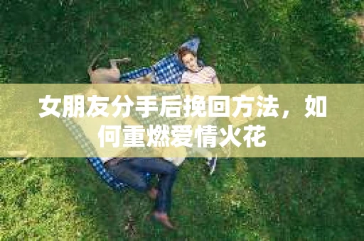女朋友分手后挽回方法,如何重燃爱情火花 女朋友分手后挽回方法,如何重燃爱情火花