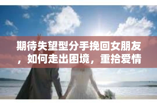 期待失望型分手挽回女朋友，如何走出困境，重拾爱情