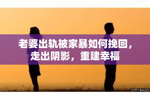 老婆出轨被家暴如何挽回，走出阴影，重建幸福