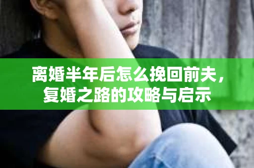 离婚半年后怎么挽回前夫，复婚之路的攻略与启示