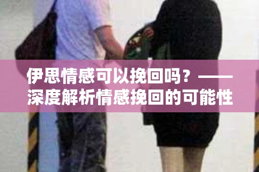 伊思情感可以挽回吗？——深度解析情感挽回的可能性