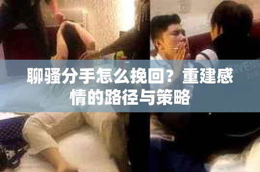 聊骚分手怎么挽回?重建感情的路径与策略 聊骚分手怎么挽回?重建感情的路径与策略