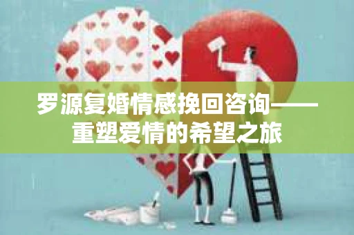 罗源复婚情感挽回咨询——重塑爱情的希望之旅