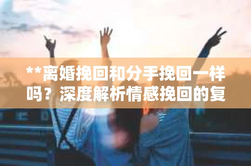 **离婚挽回和分手挽回一样吗？深度解析情感挽回的复杂性**
