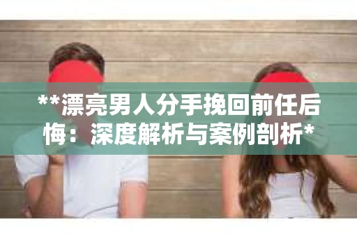 **漂亮男人分手挽回前任后悔：深度解析与案例剖析**