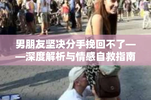 男朋友坚决分手挽回不了——深度解析与情感自救指南