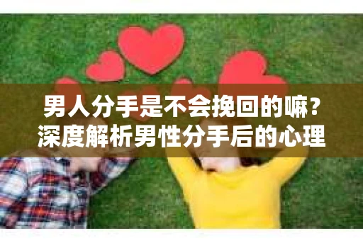 男人分手是不会挽回的嘛？深度解析男性分手后的心理与行为