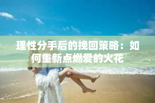 理性分手后的挽回策略：如何重新点燃爱的火花