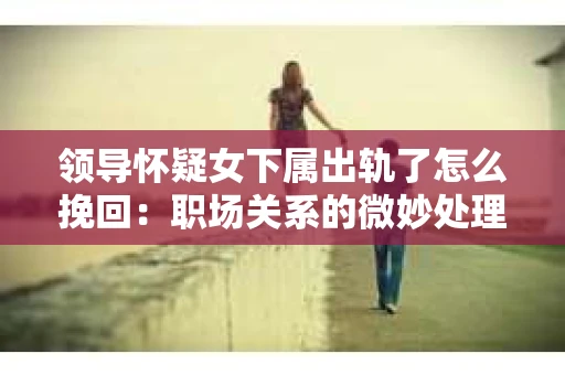 领导怀疑女下属出轨了怎么挽回：职场关系的微妙处理