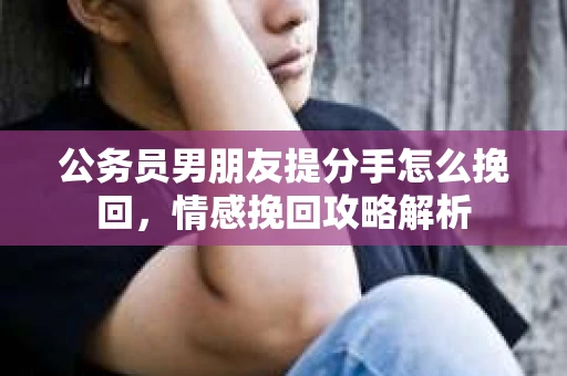 公务员男朋友提分手怎么挽回，情感挽回攻略解析