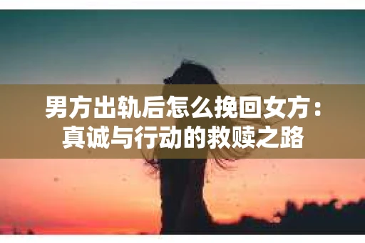 男方出轨后怎么挽回女方：真诚与行动的救赎之路