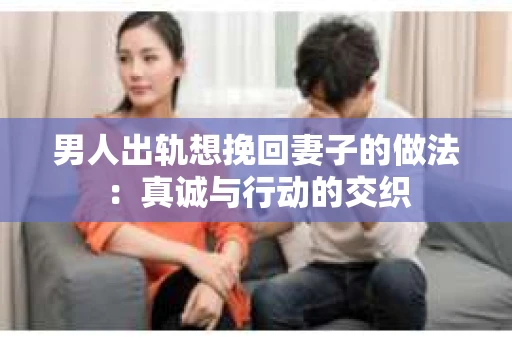 男人出轨想挽回妻子的做法：真诚与行动的交织