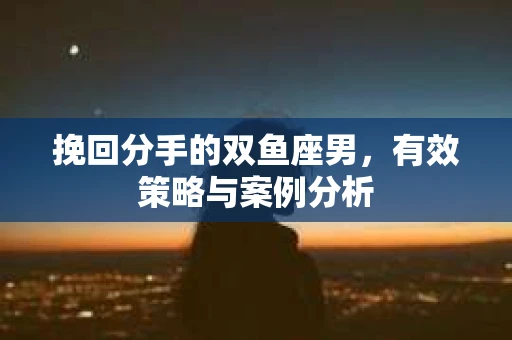 挽回分手的双鱼座男，有效策略与案例分析