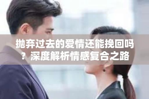 抛弃过去的爱情还能挽回吗？深度解析情感复合之路