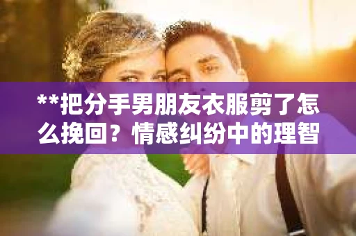 **把分手男朋友衣服剪了怎么挽回？情感纠纷中的理智应对**