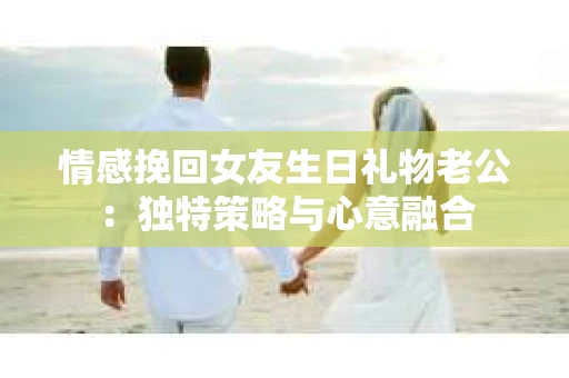 情感挽回女友生日礼物老公：独特策略与心意融合