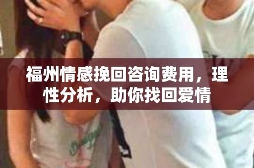 福州情感挽回咨询费用，理性分析，助你找回爱情