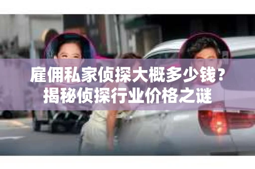 雇佣私家侦探大概多少钱？揭秘侦探行业价格之谜