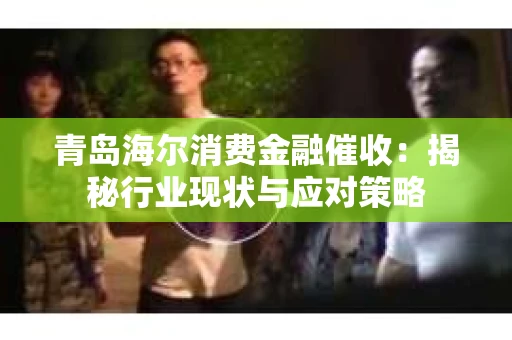 青岛海尔消费金融催收：揭秘行业现状与应对策略