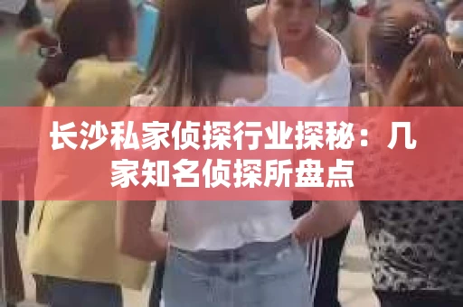 长沙私家侦探行业探秘：几家知名侦探所盘点