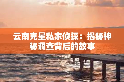 云南克星私家侦探：揭秘神秘调查背后的故事