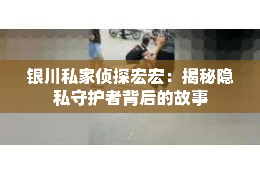 银川私家侦探宏宏：揭秘隐私守护者背后的故事