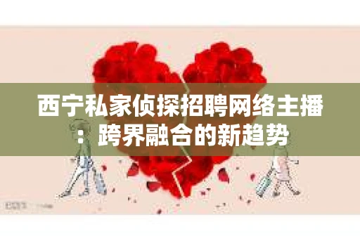 西宁私家侦探招聘网络主播：跨界融合的新趋势