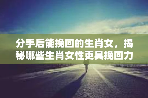 分手后能挽回的生肖女，揭秘哪些生肖女性更具挽回力