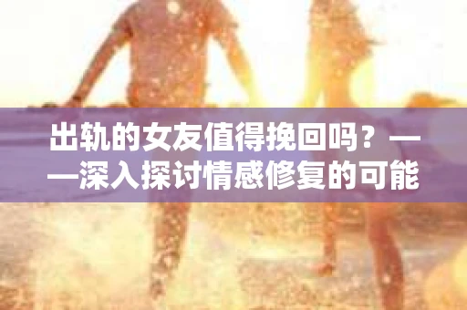 出轨的女友值得挽回吗？——深入探讨情感修复的可能性