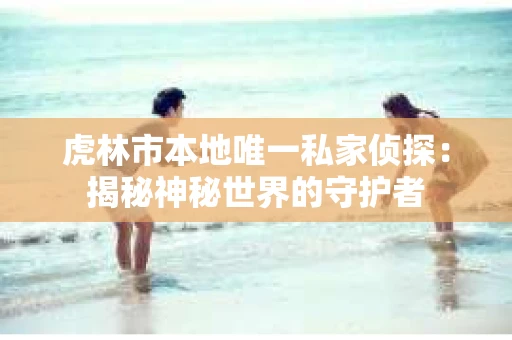 虎林市本地唯一私家侦探：揭秘神秘世界的守护者