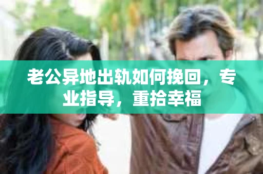 老公异地出轨如何挽回，专业指导，重拾幸福