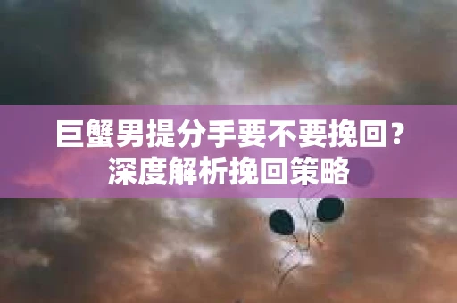 巨蟹男提分手要不要挽回？深度解析挽回策略