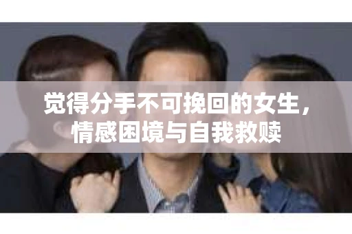 觉得分手不可挽回的女生，情感困境与自我救赎
