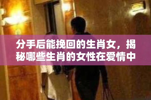 分手后能挽回的生肖女，揭秘哪些生肖的女性在爱情中更具韧性