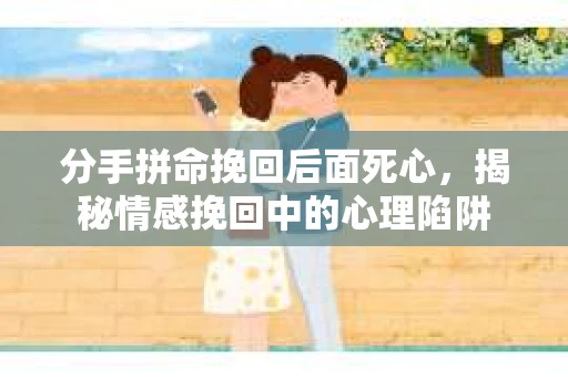分手拼命挽回后面死心，揭秘情感挽回中的心理陷阱