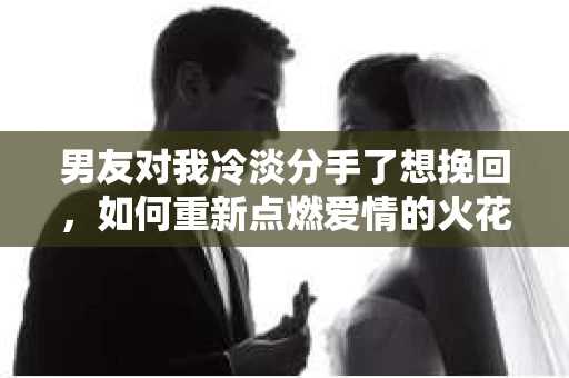 男友对我冷淡分手了想挽回，如何重新点燃爱情的火花