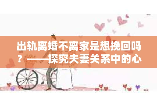 出轨离婚不离家是想挽回吗？——探究夫妻关系中的心理动机