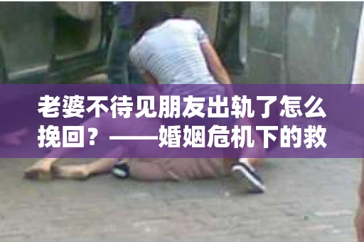 老婆不待见朋友出轨了怎么挽回？——婚姻危机下的救赎之路